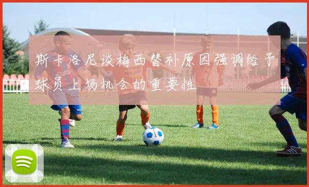 斯卡洛尼谈梅西替补原因强调给予球员上场机会的重要性