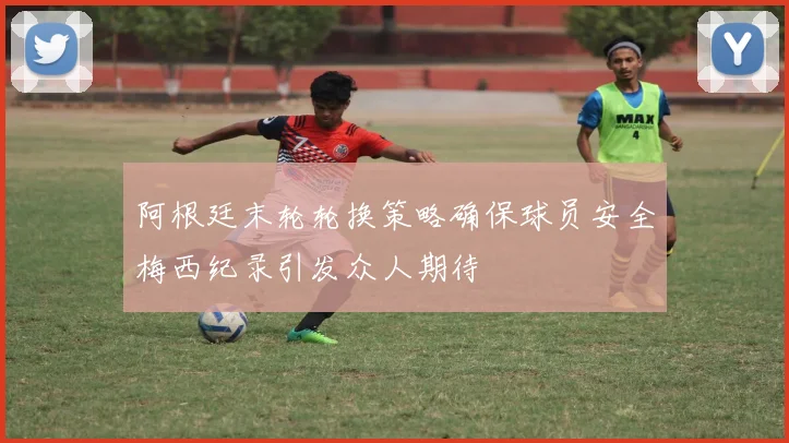 阿根廷末轮轮换策略确保球员安全梅西纪录引发众人期待
