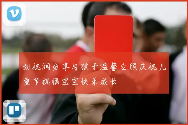 刘祝润分享与孩子温馨合照庆祝儿童节祝福宝宝快乐成长