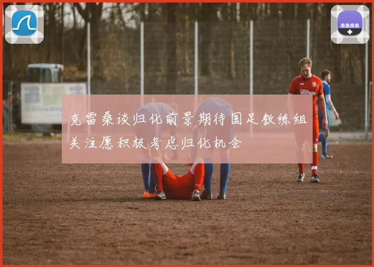克雷桑谈归化前景期待国足教练组关注愿积极考虑归化机会