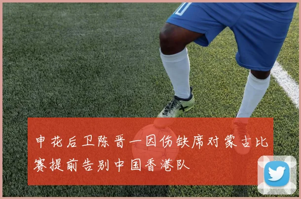 申花后卫陈晋一因伤缺席对蒙古比赛提前告别中国香港队