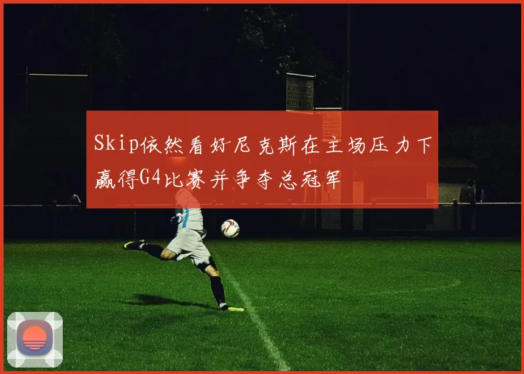 Skip依然看好尼克斯在主场压力下赢得G4比赛并争夺总冠军