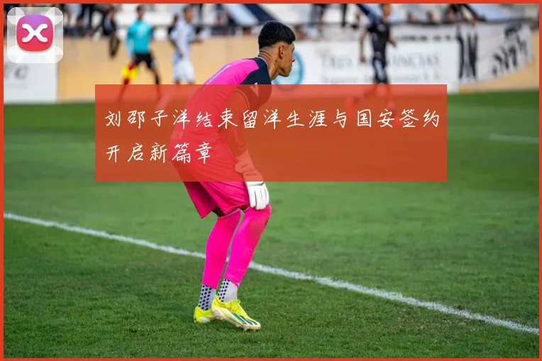 刘邵子洋结束留洋生涯与国安签约开启新篇章