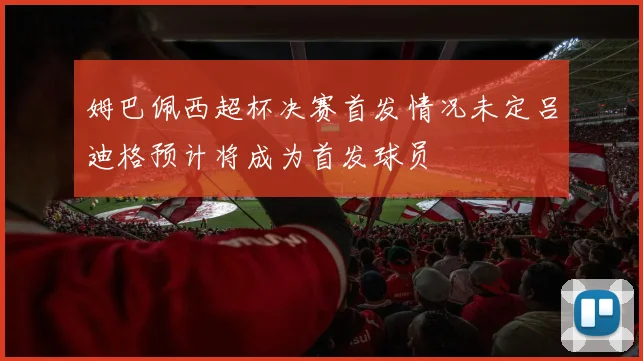 姆巴佩西超杯决赛首发情况未定吕迪格预计将成为首发球员