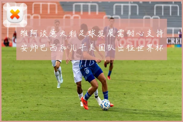 维阿谈意大利足球发展需耐心支持安帅巴西和儿子美国队出征世界杯