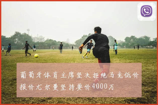 葡萄牙体育主席坚决拒绝马竞低价报价尤尔曼坚持要价4000万