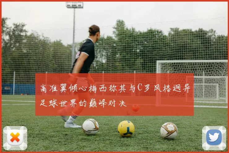 高准翼倾心梅西称其与C罗风格迥异足球世界的巅峰对决