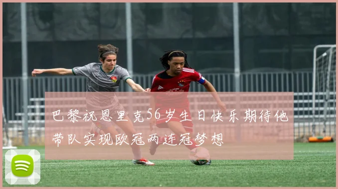 巴黎祝恩里克56岁生日快乐期待他带队实现欧冠两连冠梦想