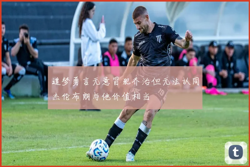 追梦勇言无意冒犯乔治但无法认同杰伦布朗与他价值相当