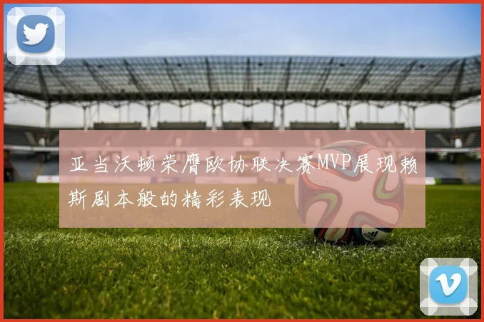 亚当沃顿荣膺欧协联决赛MVP展现赖斯剧本般的精彩表现