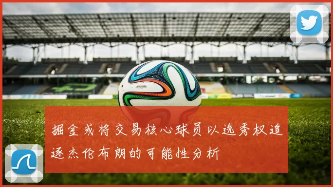 掘金或将交易核心球员以选秀权追逐杰伦布朗的可能性分析