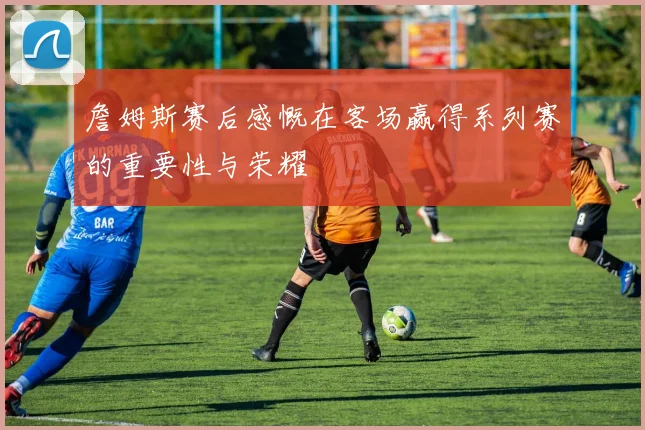 詹姆斯赛后感慨在客场赢得系列赛的重要性与荣耀