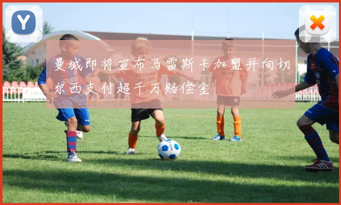 曼城即将宣布马雷斯卡加盟并向切尔西支付超千万赔偿金