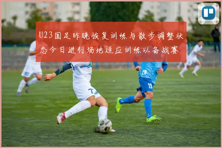 U23国足昨晚恢复训练与散步调整状态今日进行场地适应训练以备战赛事