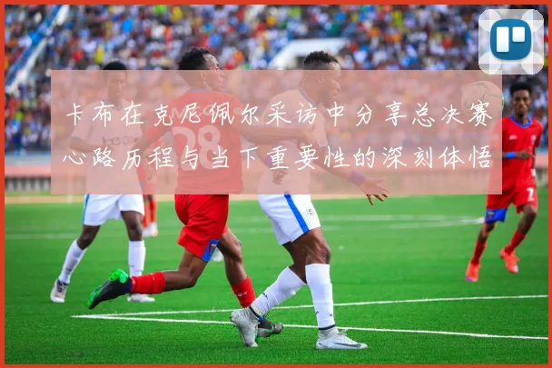 卡布在克尼佩尔采访中分享总决赛心路历程与当下重要性的深刻体悟