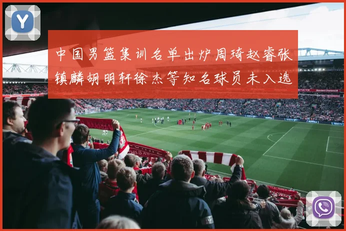 中国男篮集训名单出炉周琦赵睿张镇麟胡明轩徐杰等知名球员未入选