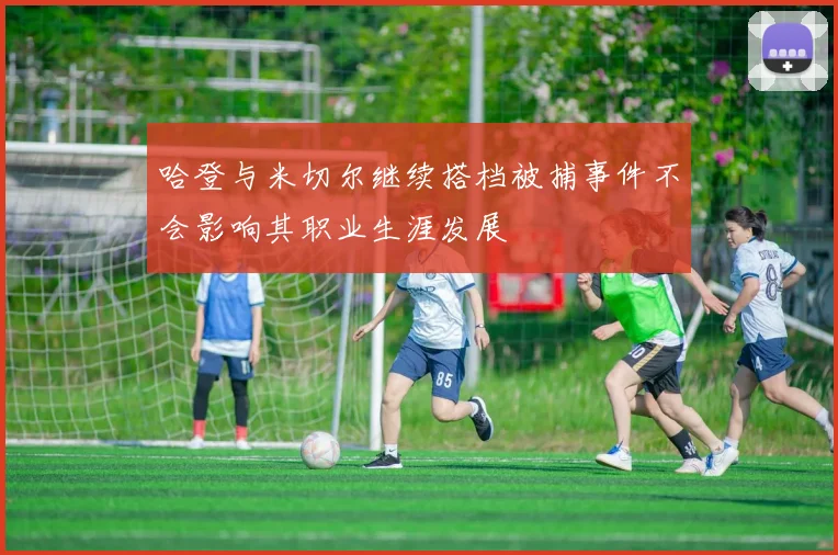 哈登与米切尔继续搭档被捕事件不会影响其职业生涯发展