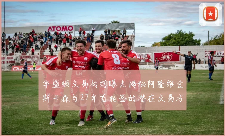 华盛顿交易构想曝光揭秘阿隆维金斯卡森与27年首轮签的潜在交易方案