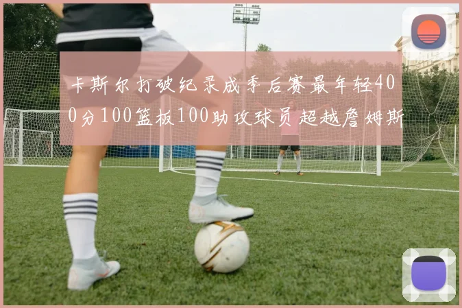 卡斯尔打破纪录成季后赛最年轻400分100篮板100助攻球员超越詹姆斯荣耀时刻