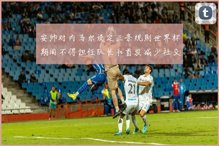 安帅对内马尔设定三条规则世界杯期间不得担任队长和首发减少社交媒体使用